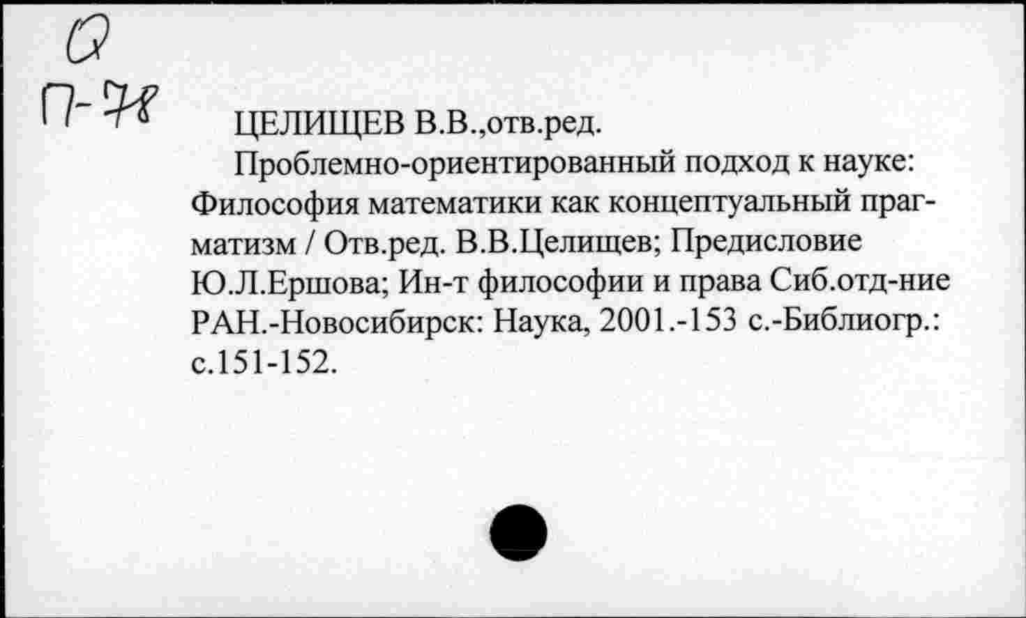 ﻿ЦЕЛИЩЕВ В.В.,отв.ред.
Проблемно-ориентированный подход к науке: Философия математики как концептуальный прагматизм / Отв.ред. В.В.Целищев; Предисловие Ю.Л.Ершова; Ин-т философии и права Сиб.отд-ние РАН.-Новосибирск: Наука, 200Е-153 с.-Библиогр.: с.151-152.